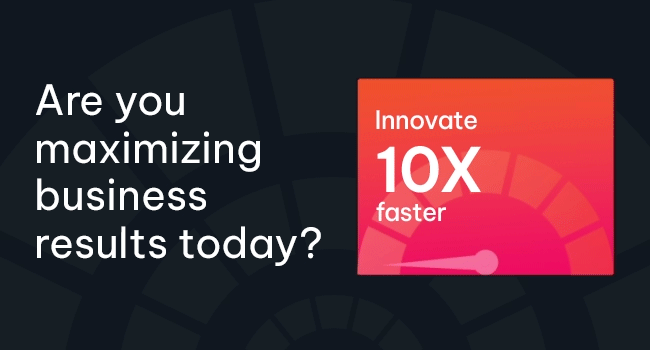 Are you maximizing business results today? Innovate 10X faster